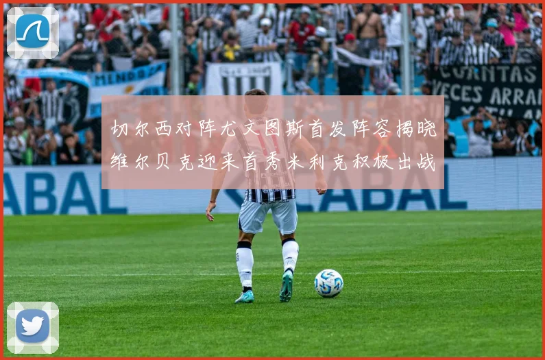 切尔西对阵尤文图斯首发阵容揭晓维尔贝克迎来首秀米利克积极出战蓝军替补席人数达到21人