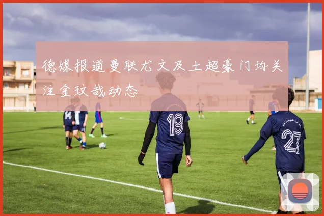 德媒报道曼联尤文及土超豪门均关注金玟哉动态