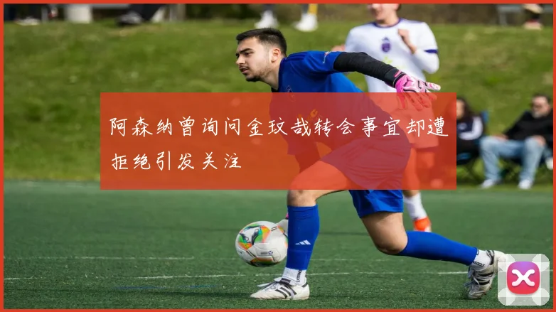 阿森纳曾询问金玟哉转会事宜却遭拒绝引发关注