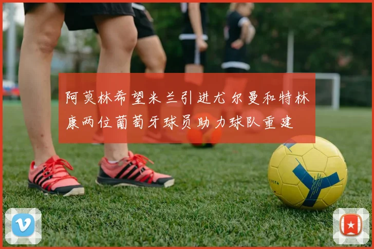 阿莫林希望米兰引进尤尔曼和特林康两位葡萄牙球员助力球队重建