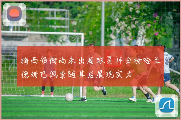 梅西领衔尚未出局球员评分榜哈兰德姆巴佩紧随其后展现实力