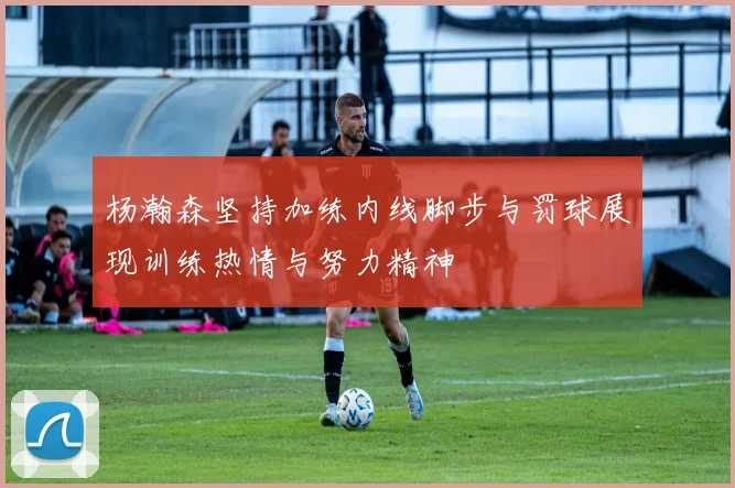 杨瀚森坚持加练内线脚步与罚球展现训练热情与努力精神