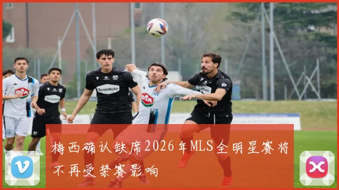 梅西确认缺席2026年MLS全明星赛将不再受禁赛影响
