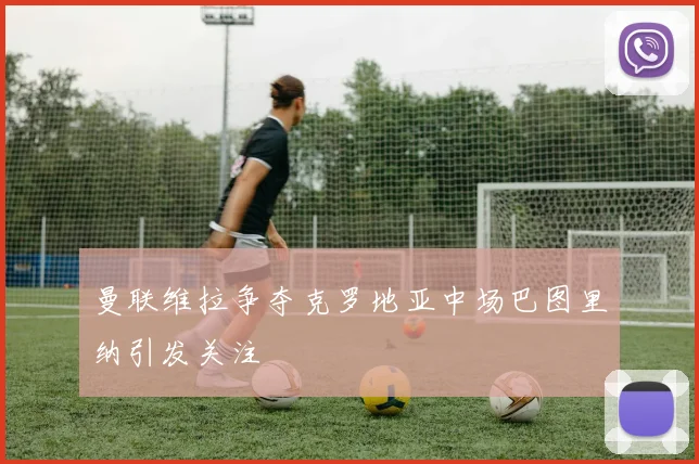 曼联维拉争夺克罗地亚中场巴图里纳引发关注